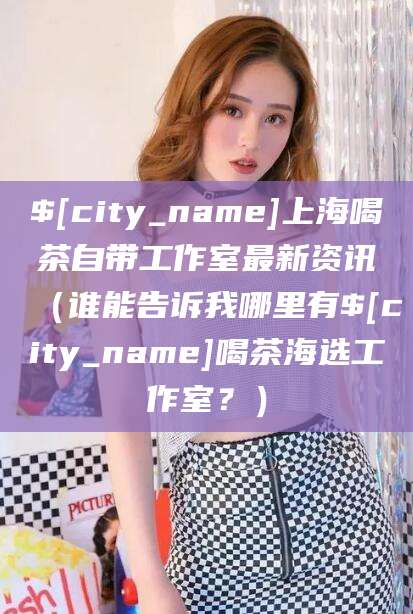 常州上海喝茶自带工作室最新资讯（谁能告诉我哪里有常州喝茶海选工作室？）